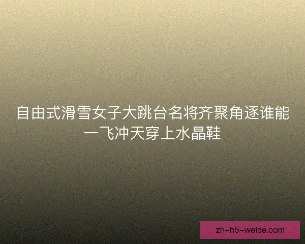 自由式滑雪女子大跳台名将齐聚角逐谁能一飞冲天穿上水晶鞋 自由式滑雪女子大跳台名将齐聚角逐谁能一飞冲天穿上水晶鞋
