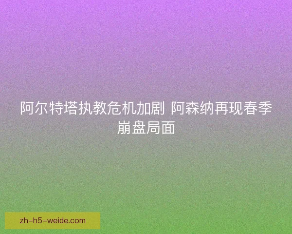 阿尔特塔执教危机加剧 阿森纳再现春季崩盘局面 阿尔特塔执教危机加剧 阿森纳再现春季崩盘局面