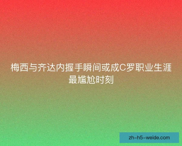 梅西与齐达内握手瞬间或成C罗职业生涯最尴尬时刻 梅西与齐达内握手瞬间或成C罗职业生涯最尴尬时刻