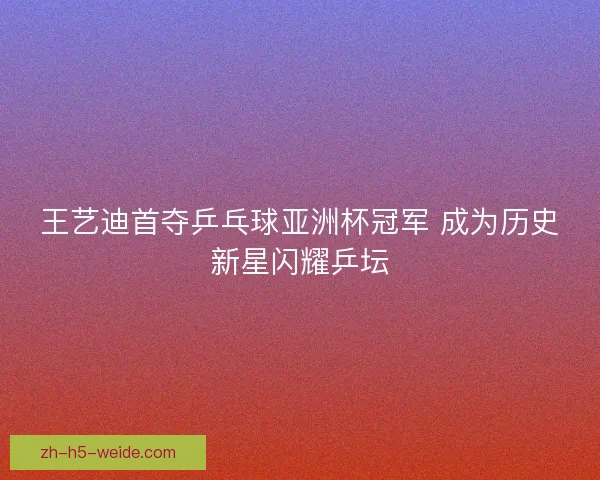 王艺迪首夺乒乓球亚洲杯冠军 成为历史新星闪耀乒坛