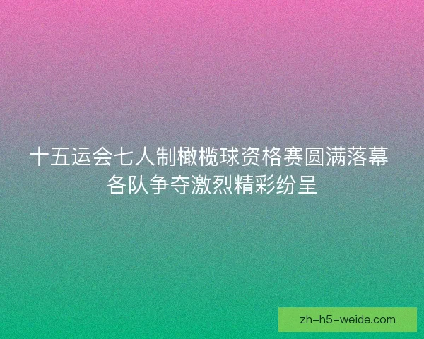 十五运会七人制橄榄球资格赛圆满落幕 各队争夺激烈精彩纷呈 十五运会七人制橄榄球资格赛圆满落幕 各队争夺激烈精彩纷呈